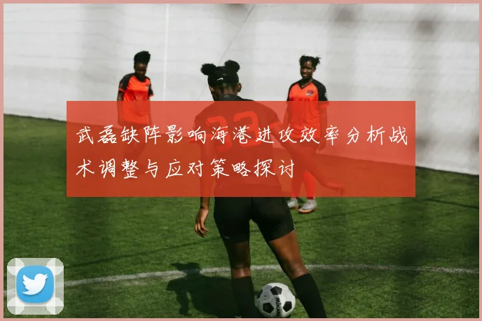 武磊缺阵影响海港进攻效率分析战术调整与应对策略探讨
