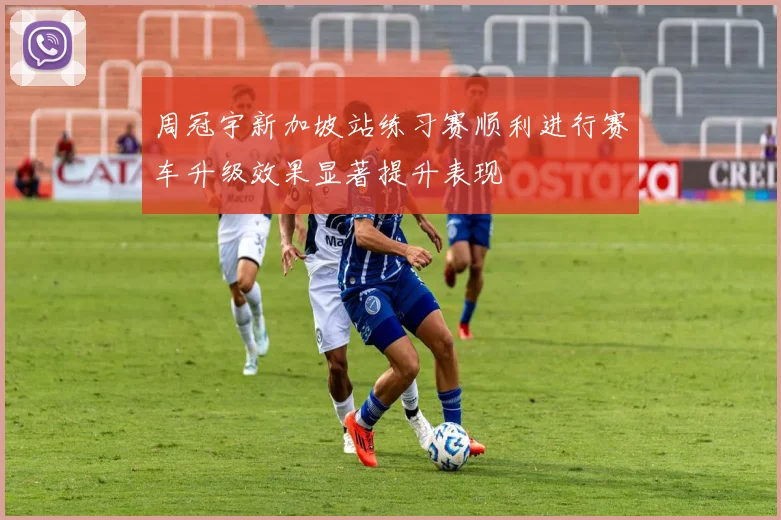周冠宇新加坡站练习赛顺利进行赛车升级效果显著提升表现
