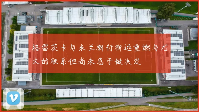 格雷茨卡与米兰渐行渐远重燃与尤文的联系但尚未急于做决定