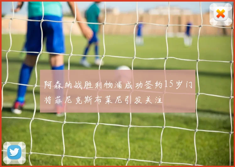 阿森纳战胜利物浦成功签约15岁门将菲尼克斯布莱尼引发关注
