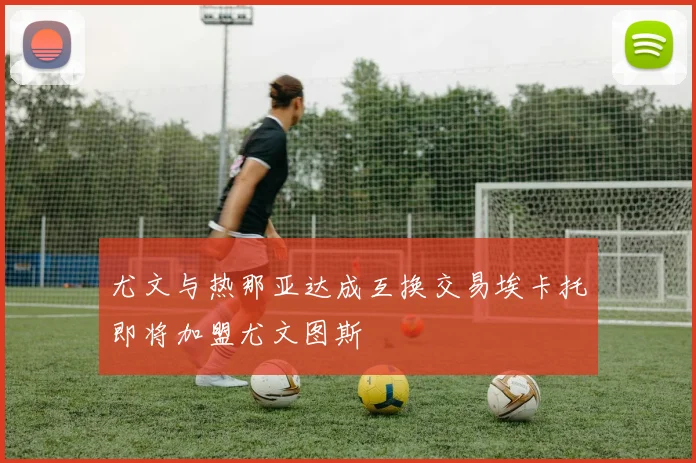 尤文与热那亚达成互换交易埃卡托即将加盟尤文图斯