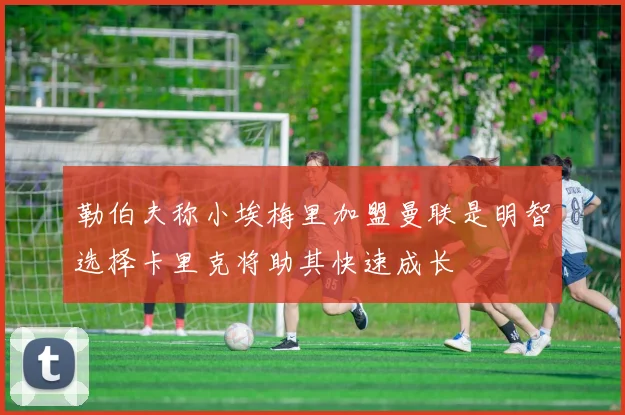勒伯夫称小埃梅里加盟曼联是明智选择卡里克将助其快速成长