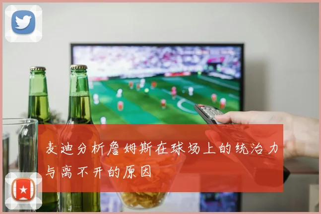 麦迪分析詹姆斯在球场上的统治力与离不开的原因