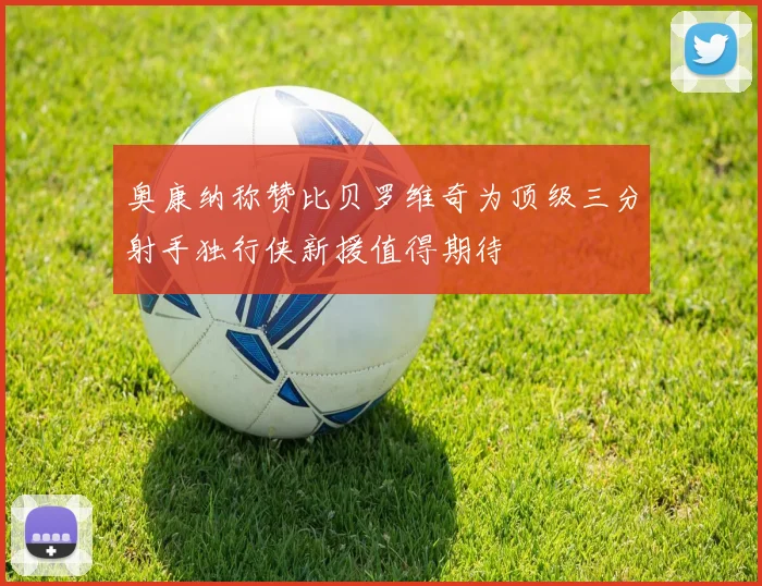 奥康纳称赞比贝罗维奇为顶级三分射手独行侠新援值得期待
