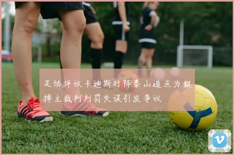 足协评议卡迪斯对阵泰山造点为假摔主裁判判罚失误引发争议