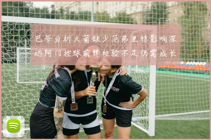 巴爷分析火箭缺少范弗里特影响深远阿门控球前锋经验不足仍需成长