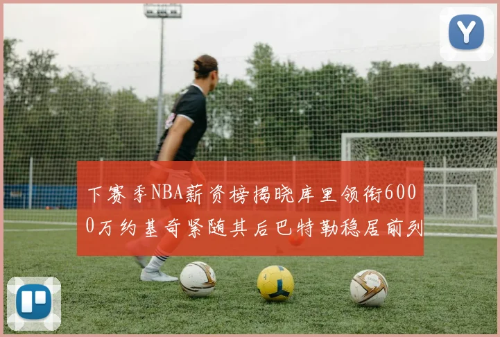 下赛季NBA薪资榜揭晓库里领衔6000万约基奇紧随其后巴特勒稳居前列