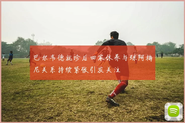 巴尔韦德就诊后回家休养与琼阿梅尼关系持续紧张引发关注