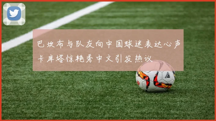 巴坎布与队友向中国球迷表达心声卡库塔惊艳秀中文引发热议