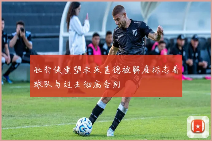 独行侠重塑未来基德被解雇标志着球队与过去彻底告别