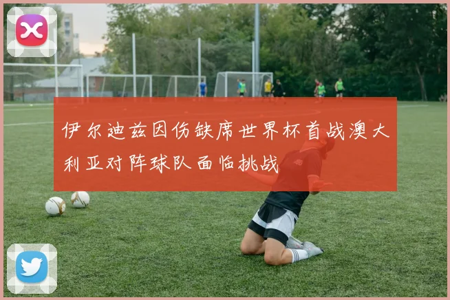 伊尔迪兹因伤缺席世界杯首战澳大利亚对阵球队面临挑战