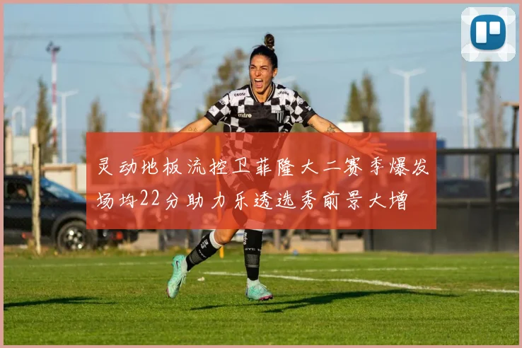 灵动地板流控卫菲隆大二赛季爆发场均22分助力乐透选秀前景大增