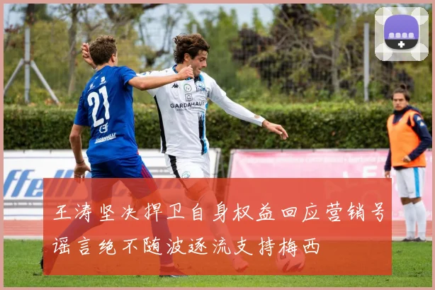 王涛坚决捍卫自身权益回应营销号谣言绝不随波逐流支持梅西