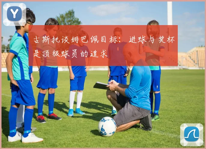 古斯托谈姆巴佩目标：进球与奖杯是顶级球员的追求