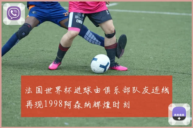 法国世界杯进球由俱乐部队友连线再现1998阿森纳辉煌时刻