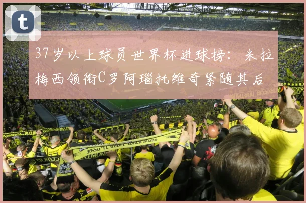 37岁以上球员世界杯进球榜：米拉梅西领衔C罗阿瑙托维奇紧随其后