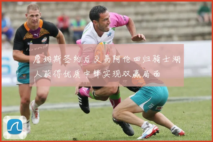 詹姆斯签约后交易阿伦回归骑士湖人获得优质中锋实现双赢局面