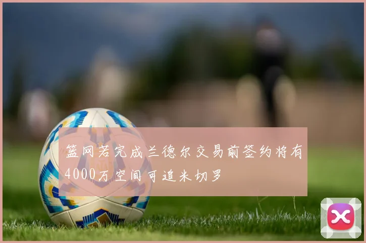 篮网若完成兰德尔交易前签约将有4000万空间可追米切罗