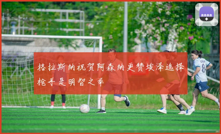 格拉斯纳祝贺阿森纳更赞埃泽选择枪手是明智之举