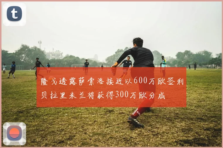 隆戈透露萨索洛接近以600万欧签利贝拉里米兰将获得300万欧分成