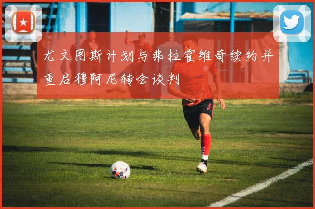 尤文图斯计划与弗拉霍维奇续约并重启穆阿尼转会谈判