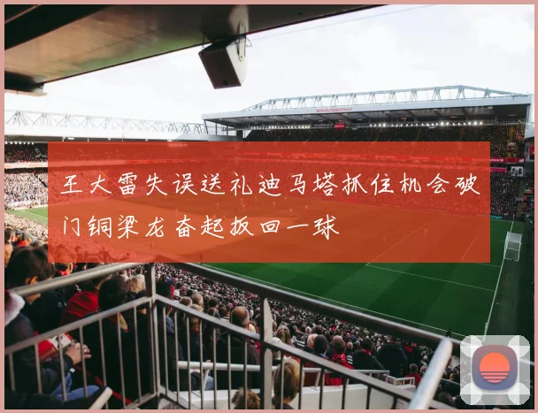 王大雷失误送礼迪马塔抓住机会破门铜梁龙奋起扳回一球