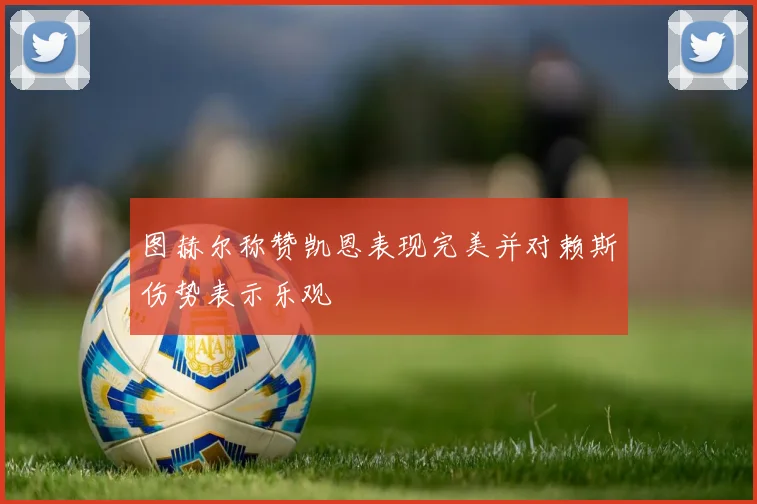图赫尔称赞凯恩表现完美并对赖斯伤势表示乐观