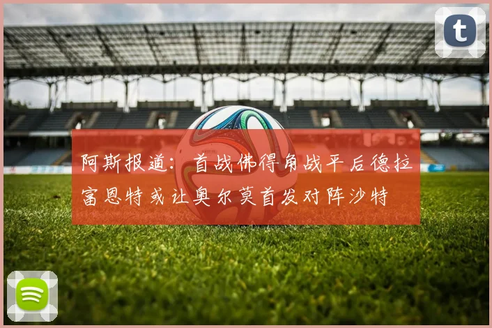 阿斯报道：首战佛得角战平后德拉富恩特或让奥尔莫首发对阵沙特
