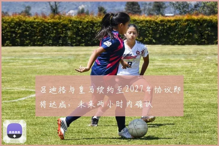 吕迪格与皇马续约至2027年协议即将达成，未来两小时内确认