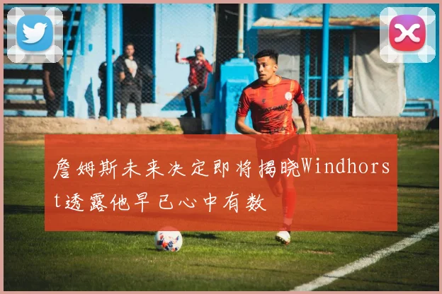 詹姆斯未来决定即将揭晓Windhorst透露他早已心中有数